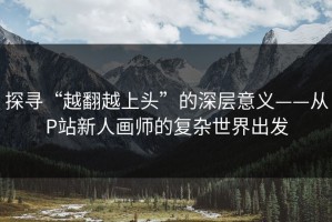 探寻“越翻越上头”的深层意义——从P站新人画师的复杂世界出发