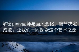 解密pixiv画师与画风变化：细节决定成败，让我们一同探索这个艺术之谜