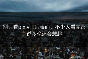 别只看pixiv画师表面，不少人看完都说今晚还会想起