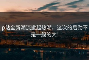 p站全新潮流掀起热潮，这次的后劲不是一般的大！
