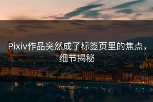 Pixiv作品突然成了标签页里的焦点，细节揭秘