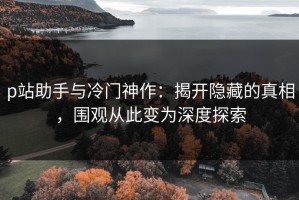 p站助手与冷门神作：揭开隐藏的真相，围观从此变为深度探索
