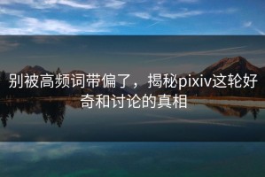 别被高频词带偏了，揭秘pixiv这轮好奇和讨论的真相