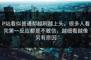 P站看似普通却越刷越上头，很多人看完第一反应都是不敢信，越细看越像另有原因