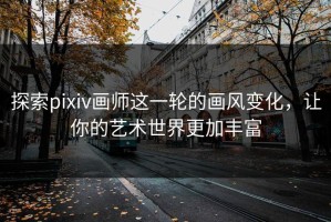探索pixiv画师这一轮的画风变化，让你的艺术世界更加丰富