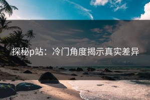 探秘p站：冷门角度揭示真实差异