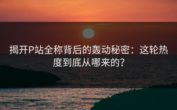 揭开P站全称背后的轰动秘密：这轮热度到底从哪来的？