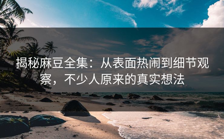 揭秘麻豆全集：从表面热闹到细节观察，不少人原来的真实想法
