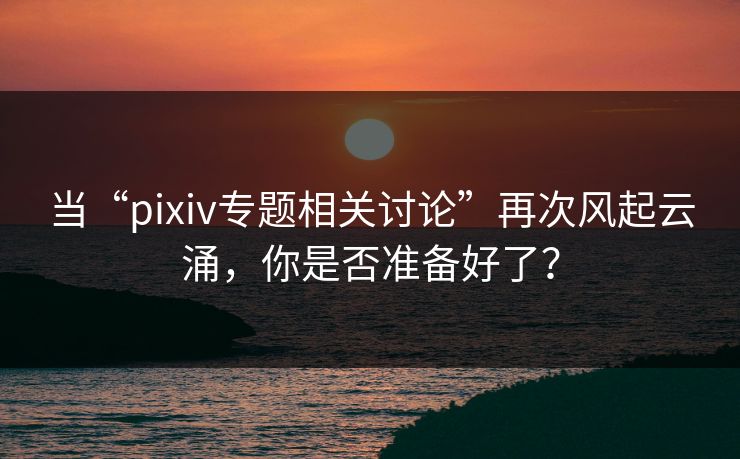 当“pixiv专题相关讨论”再次风起云涌,你是否准备好了? 当“pixiv专题相关讨论”再次风起云涌,你是否准备好了?