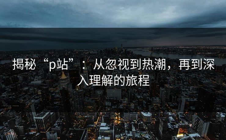 揭秘“p站”:从忽视到热潮,再到深入理解的旅程 揭秘“p站”:从忽视到热潮,再到深入理解的旅程