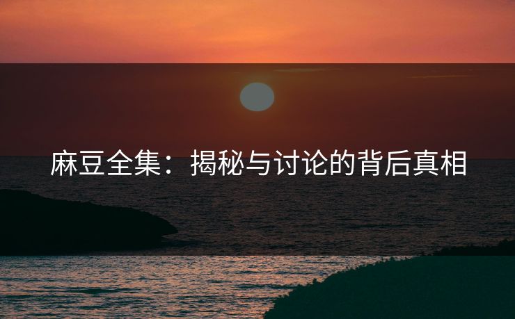 麻豆全集：揭秘与讨论的背后真相