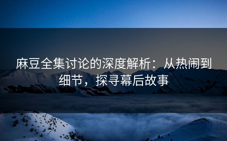 麻豆全集讨论的深度解析：从热闹到细节，探寻幕后故事