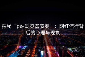 探秘“p站浏览器节奏”：网红流行背后的心理与现象