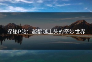 探秘P站：越翻越上头的奇妙世界