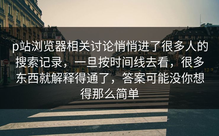 p站浏览器相关讨论悄悄进了很多人的搜索记录,一旦按时间线去看,很多东西就解释得通了,答案可能没你想得那么简单 p站浏览器相关讨论悄悄进了很多人的搜索记录,一旦按时间线去看,很多东西就解释得通了,答案可能没你想得那么简单