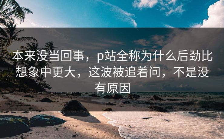 本来没当回事,p站全称为什么后劲比想象中更大,这波被追着问,不是没有原因 本来没当回事,p站全称为什么后劲比想象中更大,这波被追着问,不是没有原因
