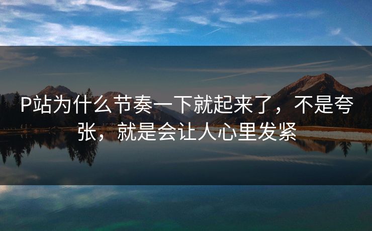 P站为什么节奏一下就起来了,不是夸张,就是会让人心里发紧 P站为什么节奏一下就起来了,不是夸张,就是会让人心里发紧