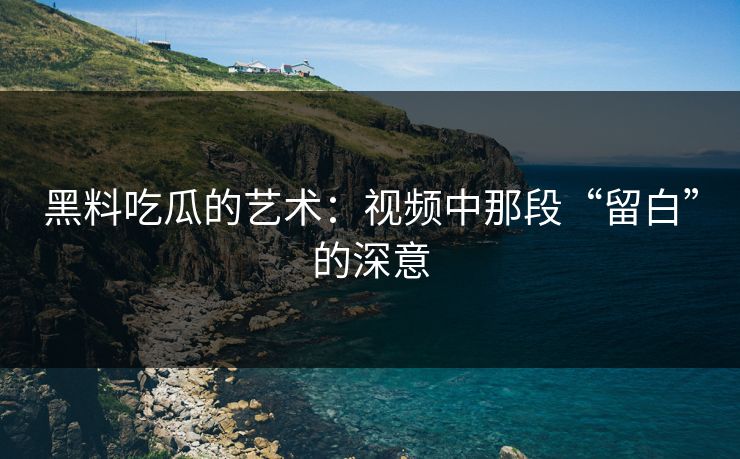黑料吃瓜的艺术:视频中那段“留白”的深意 黑料吃瓜的艺术:视频中那段“留白”的深意